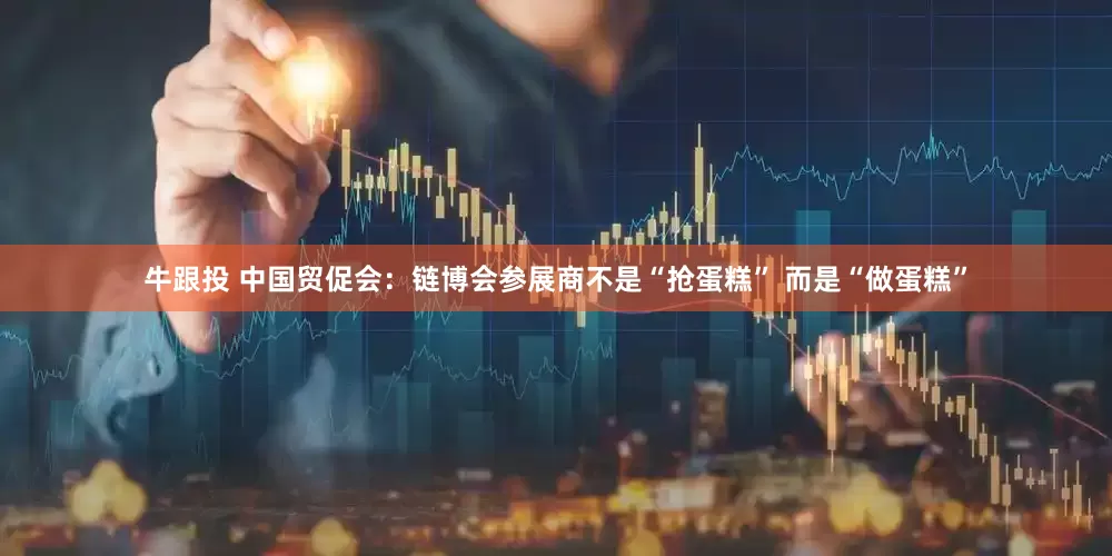 牛跟投 中国贸促会：链博会参展商不是“抢蛋糕” 而是“做蛋糕”