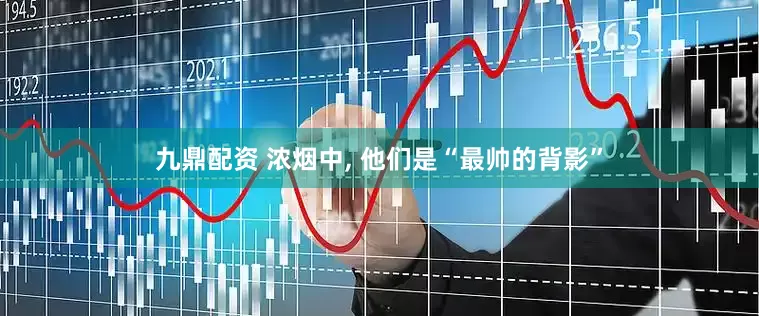 九鼎配资 浓烟中, 他们是“最帅的背影”