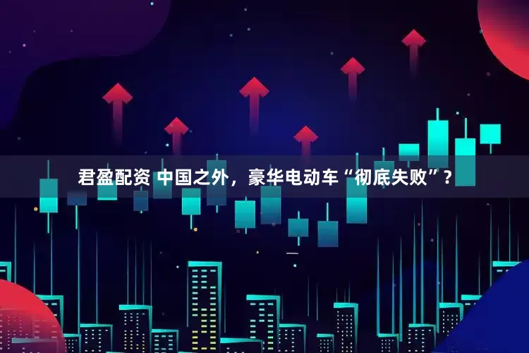 君盈配资 中国之外，豪华电动车“彻底失败”？