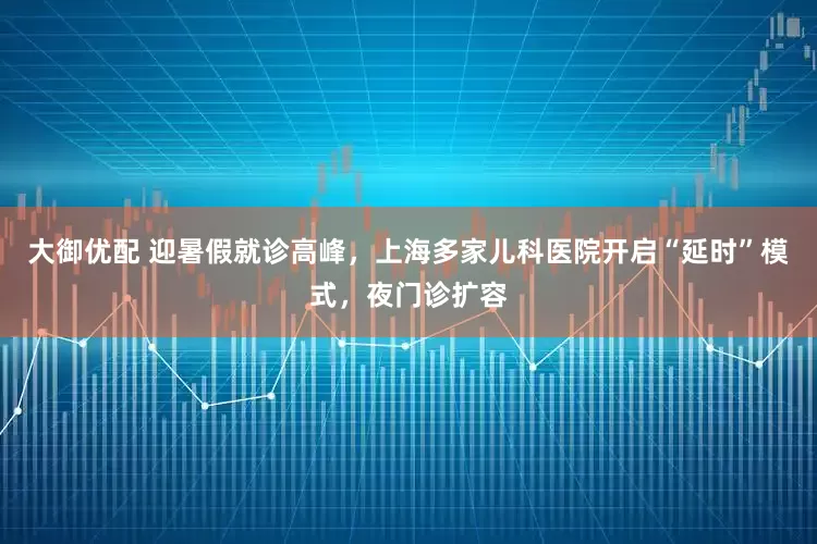 大御优配 迎暑假就诊高峰，上海多家儿科医院开启“延时”模式，夜门诊扩容