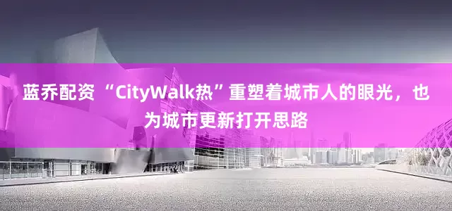 蓝乔配资 “CityWalk热”重塑着城市人的眼光，也为城市更新打开思路