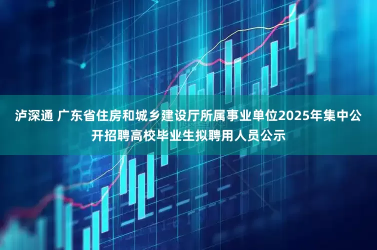 泸深通 广东省住房和城乡建设厅所属事业单位2025年集中公开招聘高校毕业生拟聘用人员公示