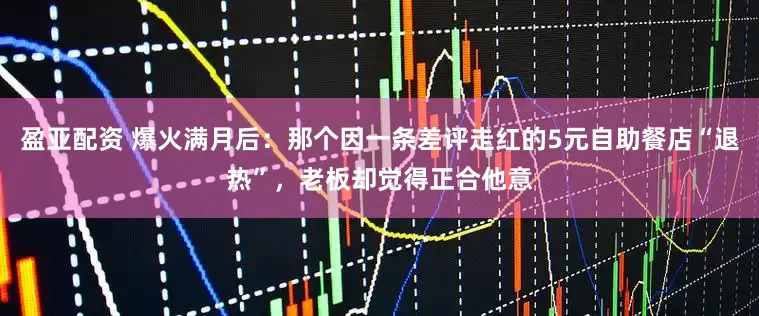 盈亚配资 爆火满月后：那个因一条差评走红的5元自助餐店“退热”，老板却觉得正合他意