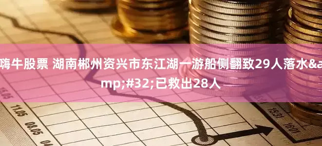 嗨牛股票 湖南郴州资兴市东江湖一游船侧翻致29人落水&#32;已救出28人