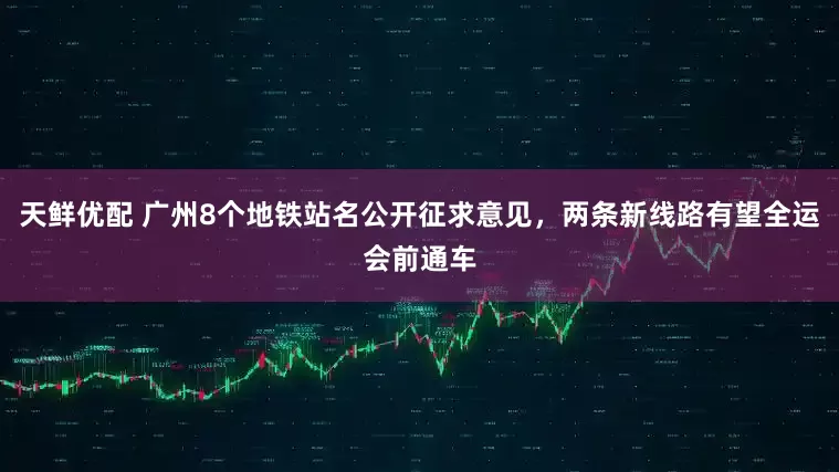 天鲜优配 广州8个地铁站名公开征求意见，两条新线路有望全运会前通车