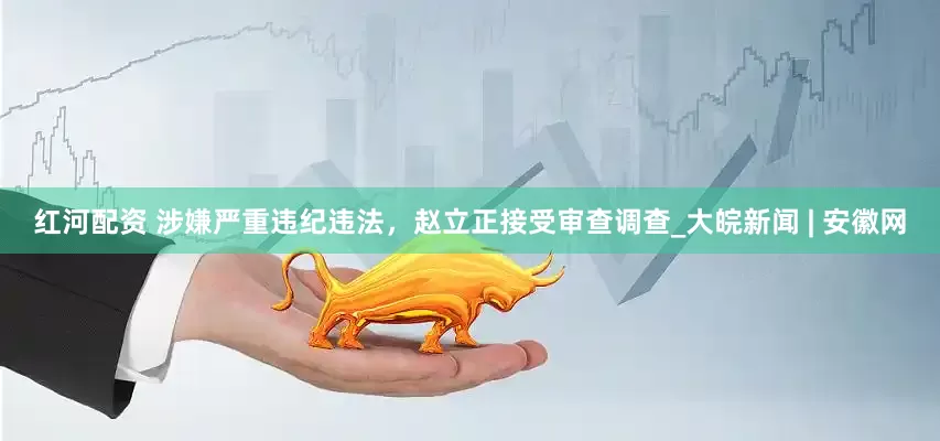 红河配资 涉嫌严重违纪违法，赵立正接受审查调查_大皖新闻 | 安徽网