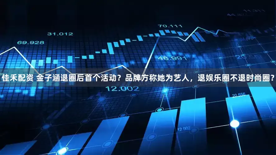 佳禾配资 金子涵退圈后首个活动？品牌方称她为艺人，退娱乐圈不退时尚圈？