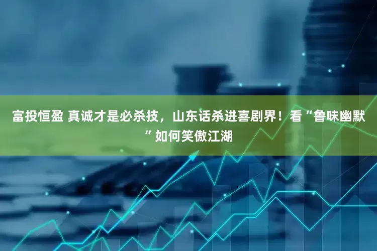富投恒盈 真诚才是必杀技，山东话杀进喜剧界！看“鲁味幽默”如何笑傲江湖