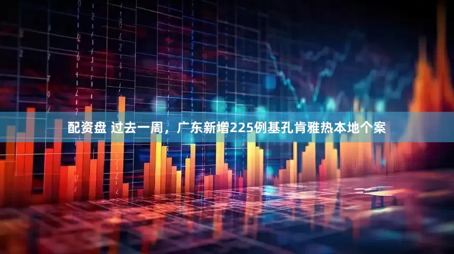 配资盘 过去一周，广东新增225例基孔肯雅热本地个案