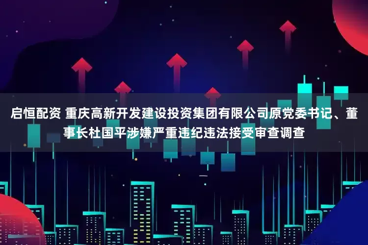 启恒配资 重庆高新开发建设投资集团有限公司原党委书记、董事长杜国平涉嫌严重违纪违法接受审查调查