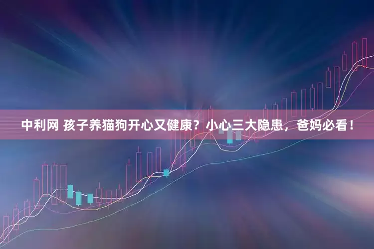 中利网 孩子养猫狗开心又健康？小心三大隐患，爸妈必看！