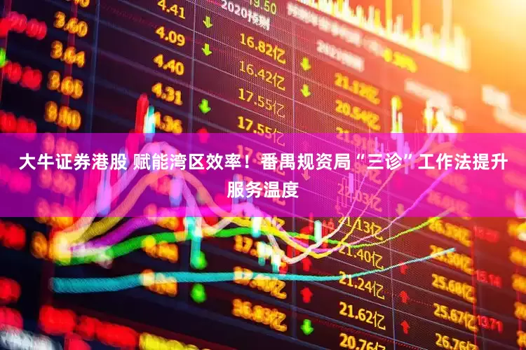 大牛证券港股 赋能湾区效率！番禺规资局“三诊”工作法提升服务温度
