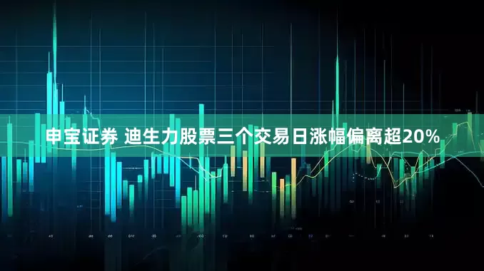申宝证券 迪生力股票三个交易日涨幅偏离超20%