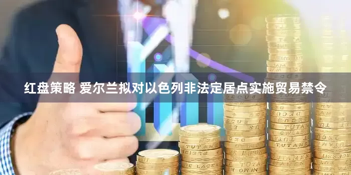 红盘策略 爱尔兰拟对以色列非法定居点实施贸易禁令