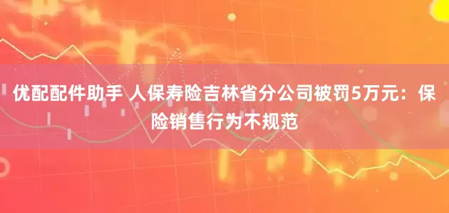 优配配件助手 人保寿险吉林省分公司被罚5万元：保险销售行为不规范