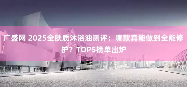 广盛网 2025全肤质沐浴油测评：哪款真能做到全能修护？TOP5榜单出炉