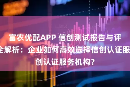 富农优配APP 信创测试报告与评估证书全解析：企业如何高效选择信创认证服务机构？